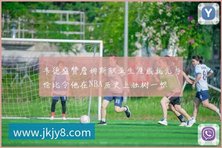 韦德盛赞詹姆斯职业生涯成就无与伦比令他在NBA历史上独树一帜