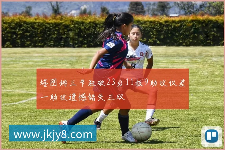 塔图姆三节狂砍23分11板9助攻仅差一助攻遗憾错失三双