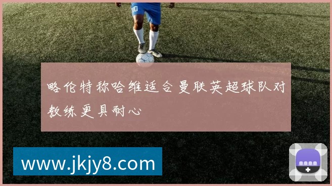 略伦特称哈维适合曼联英超球队对教练更具耐心