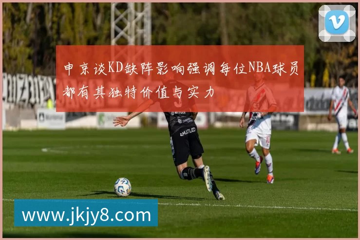 申京谈KD缺阵影响强调每位NBA球员都有其独特价值与实力