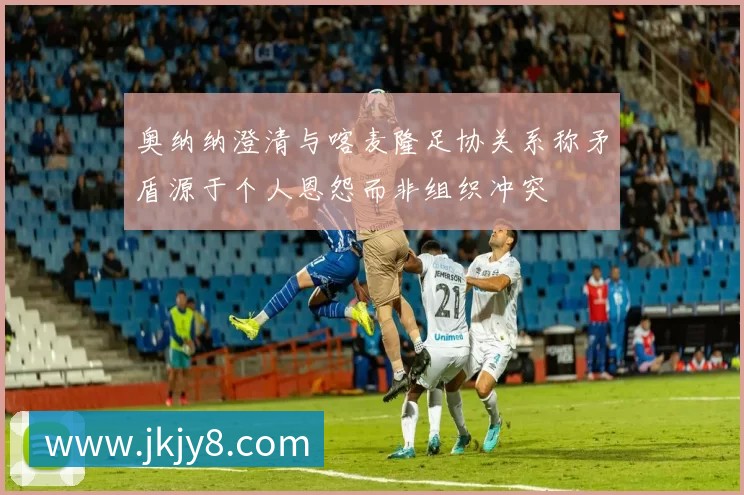 奥纳纳澄清与喀麦隆足协关系称矛盾源于个人恩怨而非组织冲突